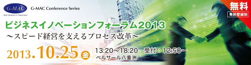 G-MAC Conference Series ビジネスイノベーションフォーラム2013　～スピード経営を支えるプロセス改革　2013年10月25日金曜日　13時〜18時　受付：12時半〜　ベルサール八重洲　無料（事前登録制）