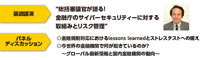 総括審議官が語る！金融庁のサイバーセキュリティーに対する取組みとリスク管理　
パネルディスカッション基調講演◎金融規制対応におけるlessons learnedとストレステストへの備え
◎今世界の金融機関で何が起きているのか？　～グローバル最新情報と国内金融機関の動向～ 