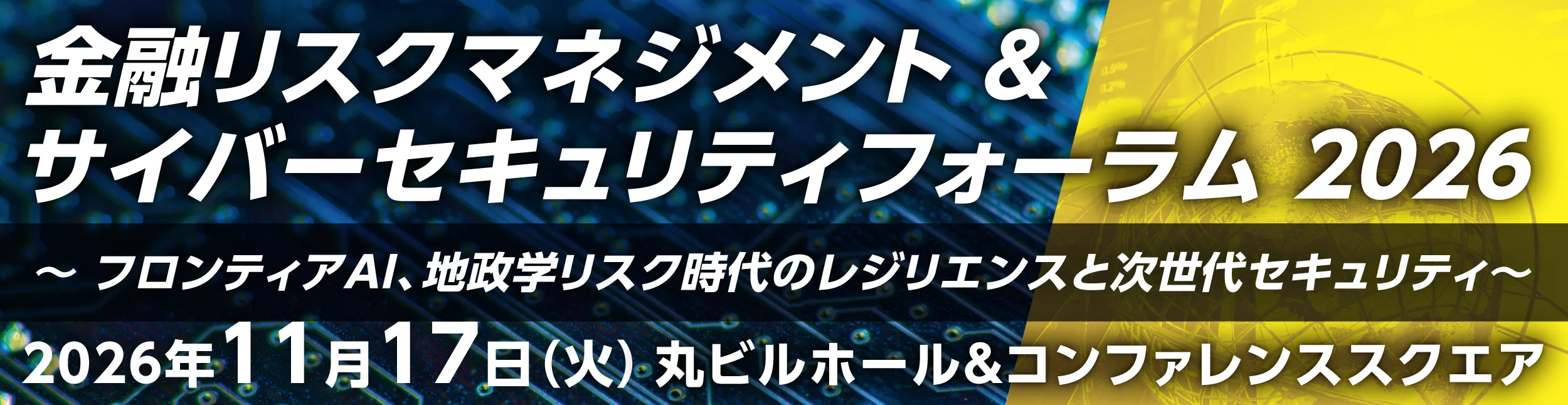 金融リスクマネジメント &amp; サイバーセキュリティフォーラム 2026　〜フロンティアAI、地政学リスク時代のレジリエンスと次世代セキュリティ〜　2026年11月17日（火）丸ビルホール&amp;コンファレンススクエア
